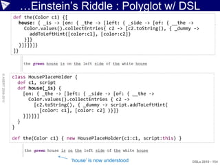 …Einstein‟s Riddle : Polyglot w/ DSL
                    def the(Color c1) {[
                      house: { _is -> [on: { _the -> [left: { _side -> [of: { __the ->
                        Color.values().collectEntries{ c2 -> [c2.toString(), { _dummy ->
                          addToLeftHint([color:c1], [color:c2])
                        }]}
                      }]}]}]}
                    ]}
© ASERT 2006-2010




                    class HousePlaceHolder {
                      def c1, script
                      def house(_is) {
                        [on: { _the -> [left: { _side -> [of: { __the ->
                          Color.values().collectEntries { c2 ->
                            [c2.toString(), { _dummy -> script.addToLeftHint(
                              [color: c1], [color: c2] )}]}
                        }]}]}]
                      }
                    }

                    def the(Color c1) { new HousePlaceHolder(c1:c1, script:this) }



                                         „house‟ is now understood                   DSLs 2010 - 154
 