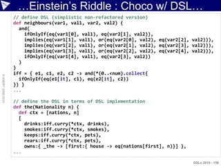 …Einstein‟s Riddle : Choco w/ DSL…
                    // define DSL (simplistic non-refactored version)
                    def neighbours(var1, val1, var2, val2) {
                      and(
                        ifOnlyIf(eq(var1[0], val1), eq(var2[1], val2)),
                        implies(eq(var1[1], val1), or(eq(var2[0], val2), eq(var2[2], val2))),
                        implies(eq(var1[2], val1), or(eq(var2[1], val2), eq(var2[3], val2))),
                        implies(eq(var1[3], val1), or(eq(var2[2], val2), eq(var2[4], val2))),
                        ifOnlyIf(eq(var1[4], val1), eq(var2[3], val2))
                      )
                    }
                    iff = { e1, c1, e2, c2 -> and(*(0..<num).collect{
© ASERT 2006-2010




                      ifOnlyIf(eq(e1[it], c1), eq(e2[it], c2))
                    }) }
                    ...

                    // define the DSL in terms of DSL implementation
                    def the(Nationality n) {
                      def ctx = [nations, n]
                      [
                        drinks:iff.curry(*ctx, drinks),
                        smokes:iff.curry(*ctx, smokes),
                        keeps:iff.curry(*ctx, pets),
                        rears:iff.curry(*ctx, pets),
                        owns:{ _the -> [first:{ house -> eq(nations[first], n)}] },
                    ...

                                                                                      DSLs 2010 - 156
 