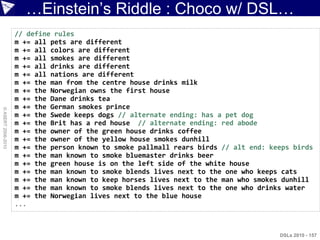 …Einstein‟s Riddle : Choco w/ DSL…
                    // define rules
                    m += all pets are different
                    m += all colors are different
                    m += all smokes are different
                    m += all drinks are different
                    m += all nations are different
                    m += the man from the centre house drinks milk
                    m += the Norwegian owns the first house
                    m += the Dane drinks tea
                    m += the German smokes prince
© ASERT 2006-2010




                    m += the Swede keeps dogs // alternate ending: has a pet dog
                    m += the Brit has a red house // alternate ending: red abode
                    m += the owner of the green house drinks coffee
                    m += the owner of the yellow house smokes dunhill
                    m += the person known to smoke pallmall rears birds // alt end: keeps birds
                    m += the man known to smoke bluemaster drinks beer
                    m += the green house is on the left side of the white house
                    m += the man known to smoke blends lives next to the one who keeps cats
                    m += the man known to keep horses lives next to the man who smokes dunhill
                    m += the man known to smoke blends lives next to the one who drinks water
                    m += the Norwegian lives next to the blue house
                    ...



                                                                                      DSLs 2010 - 157
 