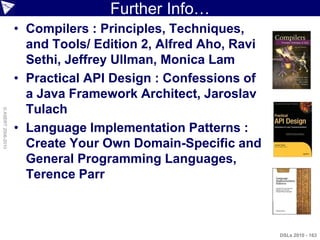 Further Info…
                    • Compilers : Principles, Techniques,
                      and Tools/ Edition 2, Alfred Aho, Ravi
                      Sethi, Jeffrey Ullman, Monica Lam
                    • Practical API Design : Confessions of
                      a Java Framework Architect, Jaroslav
                      Tulach
© ASERT 2006-2010




                    • Language Implementation Patterns :
                      Create Your Own Domain-Specific and
                      General Programming Languages,
                      Terence Parr



                                                               DSLs 2010 - 163
 