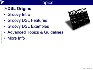 Topics
                    DSL Origins
                    • Groovy Intro
                    • Groovy DSL Features
                    • Groovy DSL Examples
                    • Advanced Topics & Guidelines
© ASERT 2006-2010




                    • More Info




                                                     DSLs 2010 - 2
 