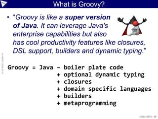 What is Groovy?
                    • “Groovy is like a super version
                      of Java. It can leverage Java's
                      enterprise capabilities but also
                      has cool productivity features like closures,
                      DSL support, builders and dynamic typing.”
© ASERT 2006-2010




                    Groovy = Java –    boiler plate code
                                  +    optional dynamic typing
                                  +    closures
                                  +    domain specific languages
                                  +    builders
                                  +    metaprogramming
                                                                DSLs 2010 - 20
 