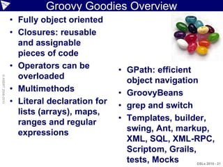 Groovy Goodies Overview
                    • Fully object oriented
                    • Closures: reusable
                      and assignable
                      pieces of code
                    • Operators can be          • GPath: efficient
                      overloaded
© ASERT 2006-2010




                                                  object navigation
                    • Multimethods              • GroovyBeans
                    • Literal declaration for   • grep and switch
                      lists (arrays), maps,
                      ranges and regular        • Templates, builder,
                      expressions                 swing, Ant, markup,
                                                  XML, SQL, XML-RPC,
                                                  Scriptom, Grails,
                                                  tests, Mocks   DSLs 2010 - 21
 
