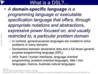 What is a DSL?...
                      • A domain-specific language is a
                        programming language or executable
                        specification language that offers, through
                        appropriate notations and abstractions,
                        expressive power focused on, and usually
© ASERT 2006-2010




                        restricted to, a particular problem domain
                             – In contrast, general-purpose languages are created to solve
                               problems in many domains
                             – Somewhere between declarative data and a full blown general-
                               purpose programming language (GPL)
                             – AKA: fluent / human interfaces, language oriented
                               programming, problem-oriented languages, little / mini
                               languages, macros, business natural languages
                    Sources:
                    http://en.wikipedia.org/wiki/Domain-specific_language
                    van Deursen, A., Klint, P., Visser, J.: Domain-specific languages: an annotated bibliography. ACM SIGPLAN Notices 35 (2000) 26–36
 