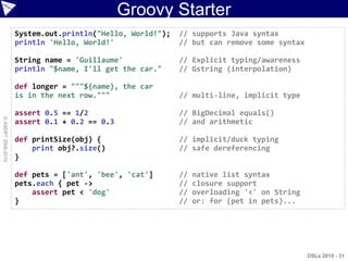 Groovy Starter
                    System.out.println("Hello, World!");   // supports Java syntax
                    println 'Hello, World!'                // but can remove some syntax

                    String name = 'Guillaume'              // Explicit typing/awareness
                    println "$name, I'll get the car."     // Gstring (interpolation)

                    def longer = """${name}, the car
                    is in the next row."""                 // multi-line, implicit type

                    assert 0.5 == 1/2                      // BigDecimal equals()
© ASERT 2006-2010




                    assert 0.1 + 0.2 == 0.3                // and arithmetic

                    def printSize(obj) {                   // implicit/duck typing
                        print obj?.size()                  // safe dereferencing
                    }

                    def pets = ['ant', 'bee', 'cat']       //   native list syntax
                    pets.each { pet ->                     //   closure support
                        assert pet < 'dog'                 //   overloading '<' on String
                    }                                      //   or: for (pet in pets)...




                                                                                            DSLs 2010 - 31
 