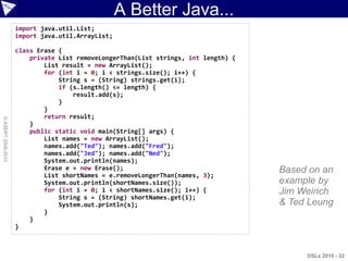 A Better Java...
                    import java.util.List;
                    import java.util.ArrayList;

                    class Erase {
                        private List removeLongerThan(List strings, int length) {   This code
                            List result = new ArrayList();
                            for (int i = 0; i < strings.size(); i++) {              is valid
                                String s = (String) strings.get(i);
                                if (s.length() <= length) {                         Java and
                                }
                                    result.add(s);                                  valid Groovy
                            }
                            return result;
© ASERT 2006-2010




                        }
                        public static void main(String[] args) {
                            List names = new ArrayList();
                            names.add("Ted"); names.add("Fred");
                            names.add("Jed"); names.add("Ned");
                            System.out.println(names);
                            Erase e = new Erase();                                   Based on an
                            List shortNames = e.removeLongerThan(names, 3);
                            System.out.println(shortNames.size());                   example by
                            for (int i = 0; i < shortNames.size(); i++) {            Jim Weirich
                                String s = (String) shortNames.get(i);
                                System.out.println(s);                               & Ted Leung
                            }
                        }
                    }



                                                                                          DSLs 2010 - 32
 
