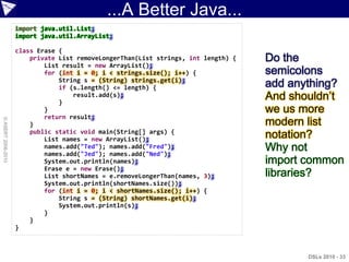 ...A Better Java...
                    import java.util.List;
                    import java.util.ArrayList;

                    class Erase {
                        private List removeLongerThan(List strings, int length) {   Do the
                            List result = new ArrayList();
                            for (int i = 0; i < strings.size(); i++) {              semicolons
                                String s = (String) strings.get(i);
                                if (s.length() <= length) {                         add anything?
                                }
                                    result.add(s);                                  And shouldn‟t
                            }                                                       we us more
                            return result;
© ASERT 2006-2010




                        }                                                           modern list
                        public static void main(String[] args) {
                            List names = new ArrayList();                           notation?
                            names.add("Ted"); names.add("Fred");
                            names.add("Jed"); names.add("Ned");
                                                                                    Why not
                            System.out.println(names);                              import common
                            Erase e = new Erase();
                            List shortNames = e.removeLongerThan(names, 3);         libraries?
                            System.out.println(shortNames.size());
                            for (int i = 0; i < shortNames.size(); i++) {
                                String s = (String) shortNames.get(i);
                                System.out.println(s);
                            }
                        }
                    }



                                                                                           DSLs 2010 - 33
 