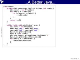 ...A Better Java...
                    class Erase {
                        private List removeLongerThan(List strings, int length) {
                            List result = new ArrayList()
                            for (String s in strings) {
                                if (s.length() <= length) {
                                    result.add(s)
                                }
                            }
                            return result
                        }

                        public static void main(String[] args) {
                            List names = new ArrayList()
© ASERT 2006-2010




                            names.add("Ted"); names.add("Fred")
                            names.add("Jed"); names.add("Ned")
                            System.out.println(names)
                            Erase e = new Erase()
                            List shortNames = e.removeLongerThan(names, 3)
                            System.out.println(shortNames.size())
                            for (String s in shortNames) {
                                System.out.println(s)
                            }
                        }
                    }




                                                                                    DSLs 2010 - 34
 