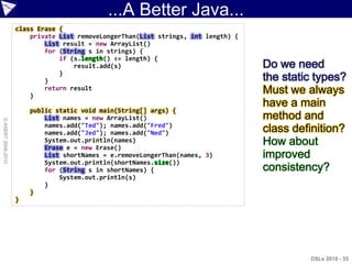...A Better Java...
                    class Erase {
                        private List removeLongerThan(List strings, int length) {
                            List result = new ArrayList()
                            for (String s in strings) {
                                if (s.length() <= length) {
                                    result.add(s)                                   Do we need
                                }
                            }                                                       the static types?
                        }
                            return result                                           Must we always
                                                                                    have a main
                        public static void main(String[] args) {
                            List names = new ArrayList()                            method and
© ASERT 2006-2010




                            names.add("Ted"); names.add("Fred")
                            names.add("Jed"); names.add("Ned")                      class definition?
                            System.out.println(names)
                            Erase e = new Erase()
                                                                                    How about
                            List shortNames = e.removeLongerThan(names, 3)          improved
                            System.out.println(shortNames.size())
                            for (String s in shortNames) {                          consistency?
                                System.out.println(s)
                            }
                        }
                    }




                                                                                             DSLs 2010 - 35
 