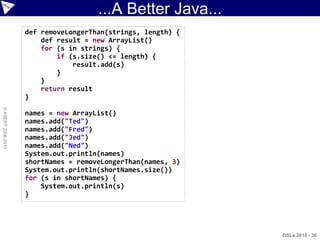 ...A Better Java...
                    def removeLongerThan(strings, length) {
                        def result = new ArrayList()
                        for (s in strings) {
                            if (s.size() <= length) {
                                result.add(s)
                            }
                        }
                        return result
                    }
© ASERT 2006-2010




                    names = new ArrayList()
                    names.add("Ted")
                    names.add("Fred")
                    names.add("Jed")
                    names.add("Ned")
                    System.out.println(names)
                    shortNames = removeLongerThan(names, 3)
                    System.out.println(shortNames.size())
                    for (s in shortNames) {
                        System.out.println(s)
                    }




                                                              DSLs 2010 - 36
 