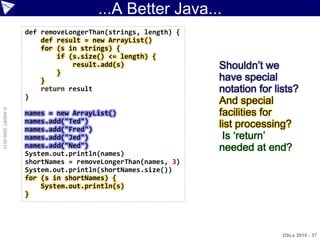 ...A Better Java...
                    def removeLongerThan(strings, length) {
                        def result = new ArrayList()
                        for (s in strings) {
                            if (s.size() <= length) {
                                result.add(s)                 Shouldn‟t we
                            }
                        }                                     have special
                        return result                         notation for lists?
                    }
                                                              And special
© ASERT 2006-2010




                    names = new ArrayList()                   facilities for
                    names.add("Ted")
                    names.add("Fred")
                                                              list processing?
                    names.add("Jed")                           Is „return‟
                    names.add("Ned")                          needed at end?
                    System.out.println(names)
                    shortNames = removeLongerThan(names, 3)
                    System.out.println(shortNames.size())
                    for (s in shortNames) {
                        System.out.println(s)
                    }




                                                                             DSLs 2010 - 37
 