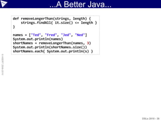 ...A Better Java...
                    def removeLongerThan(strings, length) {
                        strings.findAll{ it.size() <= length }
                    }

                    names = ["Ted", "Fred", "Jed", "Ned"]
                    System.out.println(names)
                    shortNames = removeLongerThan(names, 3)
                    System.out.println(shortNames.size())
                    shortNames.each{ System.out.println(s) }
© ASERT 2006-2010




                                                                 DSLs 2010 - 38
 