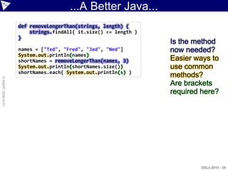 ...A Better Java...
                    def removeLongerThan(strings, length) {
                        strings.findAll{ it.size() <= length }
                    }
                                                                 Is the method
                    names = ["Ted", "Fred", "Jed", "Ned"]        now needed?
                    System.out.println(names)
                    shortNames = removeLongerThan(names, 3)      Easier ways to
                    System.out.println(shortNames.size())        use common
                    shortNames.each{ System.out.println(s) }
                                                                 methods?
© ASERT 2006-2010




                                                                 Are brackets
                                                                 required here?




                                                                         DSLs 2010 - 39
 