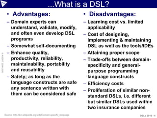 ...What is a DSL?
                      • Advantages:                                                 • Disadvantages:
                      – Domain experts can                                          – Learning cost vs. limited
                        understand, validate, modify,                                 applicability
                        and often even develop DSL                                  – Cost of designing,
                        programs                                                      implementing & maintaining
                      – Somewhat self-documenting                                     DSL as well as the tools/IDEs
                      – Enhance quality,                                            – Attaining proper scope
© ASERT 2006-2010




                        productivity, reliability,                                  – Trade-offs between domain-
                        maintainability, portability                                  specificity and general-
                        and reusability                                               purpose programming
                      – Safety; as long as the                                        language constructs
                        language constructs are safe                                – Efficiency costs
                        any sentence written with                                   – Proliferation of similar non-
                        them can be considered safe                                   standard DSLs, i.e. different
                                                                                      but similar DSLs used within
                                                                                      two insurance companies
                    Source: http://en.wikipedia.org/wiki/Domain-specific_language                            DSLs 2010 - 4
 