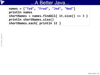 ...A Better Java...
                    names = ["Ted", "Fred", "Jed", "Ned"]
                    println names
                    shortNames = names.findAll{ it.size() <= 3 }
                    println shortNames.size()
                    shortNames.each{ println it }
© ASERT 2006-2010




                                                                   DSLs 2010 - 40
 
