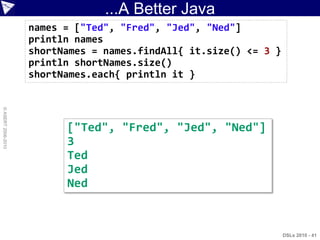 ...A Better Java
                    names = ["Ted", "Fred", "Jed", "Ned"]
                    println names
                    shortNames = names.findAll{ it.size() <= 3 }
                    println shortNames.size()
                    shortNames.each{ println it }
© ASERT 2006-2010




                          ["Ted", "Fred", "Jed", "Ned"]
                          3
                          Ted
                          Jed
                          Ned


                                                                   DSLs 2010 - 41
 