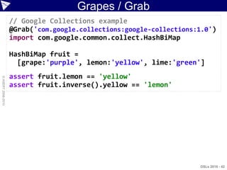 Grapes / Grab
                    // Google Collections example
                    @Grab('com.google.collections:google-collections:1.0')
                    import com.google.common.collect.HashBiMap

                    HashBiMap fruit =
                      [grape:'purple', lemon:'yellow', lime:'green']
                    assert fruit.lemon == 'yellow'
© ASERT 2006-2010




                    assert fruit.inverse().yellow == 'lemon'




                                                                     DSLs 2010 - 42
 
