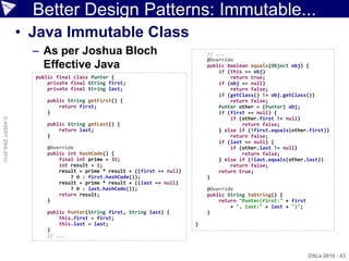 Better Design Patterns: Immutable...
                    • Java Immutable Class
                      – As per Joshua Bloch                                   // ...
                                                                              @Override
                        Effective Java                                        public boolean equals(Object obj) {
                                                                                  if (this == obj)
                      public final class Punter {                                     return true;
                          private final String first;                             if (obj == null)
                          private final String last;                                  return false;
                                                                                  if (getClass() != obj.getClass())
                         public String getFirst() {                                   return false;
                             return first;                                        Punter other = (Punter) obj;
                         }                                                        if (first == null) {
                                                                                      if (other.first != null)
© ASERT 2006-2010




                         public String getLast() {                                        return false;
                             return last;                                         } else if (!first.equals(other.first))
                         }                                                            return false;
                                                                                  if (last == null) {
                         @Override                                                    if (other.last != null)
                         public int hashCode() {                                          return false;
                             final int prime = 31;                                } else if (!last.equals(other.last))
                             int result = 1;                                          return false;
                             result = prime * result + ((first == null)           return true;
                                 ? 0 : first.hashCode());                     }
                             result = prime * result + ((last == null)
                                 ? 0 : last.hashCode());                      @Override
                             return result;                                   public String toString() {
                         }                                                        return "Punter(first:" + first
                                                                                      + ", last:" + last + ")";
                         public Punter(String first, String last) {           }
                             this.first = first;
                             this.last = last;                            }
                         }
                         // ...


                                                                                                                   DSLs 2010 - 43
 