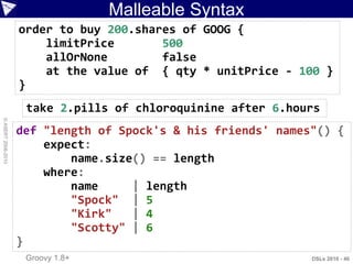 Malleable Syntax
                    order to buy 200.shares of GOOG {
                        limitPrice       500
                        allOrNone        false
                        at the value of { qty * unitPrice - 100 }
                    }
                     take 2.pills of chloroquinine after 6.hours
© ASERT 2006-2010




                    def "length of Spock's & his friends' names"() {
                        expect:
                            name.size() == length
                        where:
                            name     | length
                            "Spock" | 5
                            "Kirk"   | 4
                            "Scotty" | 6
                    }
                     Groovy 1.8+                               DSLs 2010 - 46
 