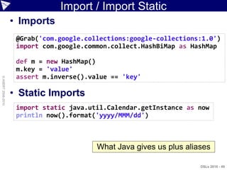 Import / Import Static
                    • Imports
                     @Grab('com.google.collections:google-collections:1.0')
                     import com.google.common.collect.HashBiMap as HashMap

                     def m = new HashMap()
                     m.key = 'value'
                     assert m.inverse().value == 'key'
© ASERT 2006-2010




                    • Static Imports
                     import static java.util.Calendar.getInstance as now
                     println now().format('yyyy/MMM/dd')



                                          What Java gives us plus aliases

                                                                      DSLs 2010 - 49
 