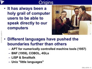 Origins
                    • It has always been a
                      holy grail of computer
                      users to be able to
                      speak directly to our
                      computers
© ASERT 2006-2010




                    • Different languages have pushed the
                      boundaries further than others
                      –   APT for numerically controlled machine tools (1957)
                      –   BNF (1959), COBOL, 4GLs
                      –   LISP & Smalltalk
                      –   Unix "little languages"
                                                                          DSLs 2010 - 5
 