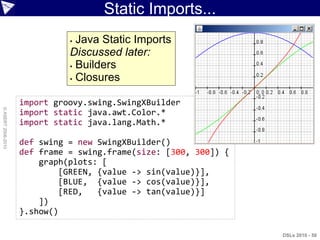 Static Imports...
                               Java Static Imports
                              Discussed later:
                               Builders

                               Closures



                    import groovy.swing.SwingXBuilder
© ASERT 2006-2010




                    import static java.awt.Color.*
                    import static java.lang.Math.*

                    def swing = new SwingXBuilder()
                    def frame = swing.frame(size: [300, 300]) {
                        graph(plots: [
                             [GREEN, {value -> sin(value)}],
                             [BLUE, {value -> cos(value)}],
                             [RED,   {value -> tan(value)}]
                        ])
                    }.show()

                                                                  DSLs 2010 - 50
 