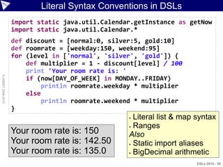 Literal Syntax Conventions in DSLs
                    import static java.util.Calendar.getInstance as getNow
                    import static java.util.Calendar.*
                    def discount = [normal:0, silver:5, gold:10]
                    def roomrate = [weekday:150, weekend:95]
                    for (level in ['normal', 'silver', 'gold']) {
                        def multiplier = 1 - discount[level] / 100
                        print 'Your room rate is: '
© ASERT 2006-2010




                        if (now[DAY_OF_WEEK] in MONDAY..FRIDAY)
                             println roomrate.weekday * multiplier
                        else
                             println roomrate.weekend * multiplier
                    }
                                                    Literal list & map syntax
                                                    Ranges
                    Your room rate is: 150         Also
                    Your room rate is: 142.50       Static import aliases

                    Your room rate is: 135.0        BigDecimal arithmetic

                                                                        DSLs 2010 - 56
 