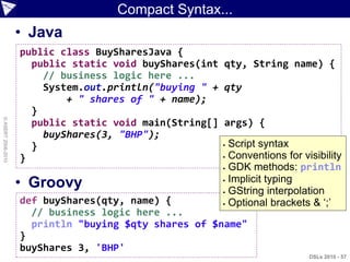 Compact Syntax...
                    • Java
                    public class BuySharesJava {
                      public static void buyShares(int   qty, String name) {
                        // business logic here ...
                        System.out.println("buying " +   qty
                            + " shares of " + name);
                      }
© ASERT 2006-2010




                      public static void main(String[]   args) {
                        buyShares(3, "BHP");
                      }                                   Script syntax
                                                          Conventions for visibility
                    }
                                                          GDK methods: println


                    • Groovy                              Implicit typing

                                                          GString interpolation

                    def buyShares(qty, name) {            Optional brackets & „;‟

                      // business logic here ...
                      println "buying $qty shares of $name"
                    }
                    buyShares 3, 'BHP'
                                                                             DSLs 2010 - 57
 