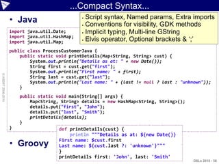 ...Compact Syntax...
                    • Java                       Script syntax, Named params, Extra imports
                                                 Conventions for visibility, GDK methods

                    import java.util.Date;       Implicit typing, Multi-line GString
                    import java.util.HashMap;
                                                 Elvis operator, Optional brackets & „;‟
                    import java.util.Map;
                    public class ProcessCustomerJava {
                        public static void printDetails(Map<String, String> cust) {
                            System.out.println("Details as at: " + new Date());
                            String first = cust.get("first");
                            System.out.println("First name: " + first);
© ASERT 2006-2010




                            String last = cust.get("last");
                            System.out.println("Last name: " + (last != null ? last : "unknown"));
                        }
                        public static void main(String[] args) {
                            Map<String, String> details = new HashMap<String, String>();
                            details.put("first", "John");
                            details.put("last", "Smith");
                            printDetails(details);
                        }
                    }                  def printDetails(cust) {
                                           println """Details as at: ${new Date()}
                                       First name: $cust.first
                    • Groovy           Last name: ${cust.last ?: 'unknown'}"""
                                       }
                                       printDetails first: 'John', last: 'Smith'
                                                                                           DSLs 2010 - 58
 