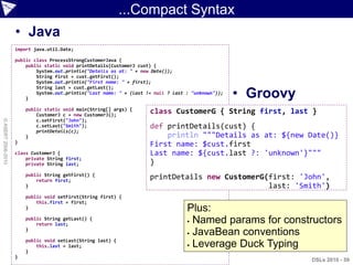 ...Compact Syntax
                    • Java
                    import java.util.Date;

                    public class ProcessStrongCustomerJava {
                        public static void printDetails(CustomerJ cust) {
                            System.out.println("Details as at: " + new Date());
                            String first = cust.getFirst();
                            System.out.println("First name: " + first);

                                                                                                     • Groovy
                            String last = cust.getLast();
                            System.out.println("Last name: " + (last != null ? last : "unknown"));
                        }

                        public static void main(String[] args) {
                            CustomerJ c = new CustomerJ();
                                                                      class CustomerG { String first, last }
© ASERT 2006-2010




                            c.setFirst("John");
                            c.setLast("Smith");                       def printDetails(cust) {
                            printDetails(c);
                        }                                                 println """Details as at: ${new Date()}
                    }
                                                                      First name: $cust.first
                    class CustomerJ {                                 Last name: ${cust.last ?: 'unknown'}"""
                        private String first;
                        private String last;                          }
                        public String getFirst() {
                            return first;
                                                                      printDetails new CustomerG(first: 'John',
                        }                                                                        last: 'Smith')
                        public void setFirst(String first) {
                            this.first = first;
                        }                                                           Plus:
                                                                                     Named params for constructors
                        public String getLast() {
                            return last;
                                                                                     JavaBean conventions
                        }

                        public void setLast(String last) {
                            this.last = last;                                        Leverage Duck Typing
                        }
                    }
                                                                                                                DSLs 2010 - 59
 