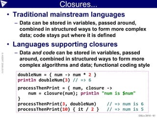 Closures...
                    • Traditional mainstream languages
                      – Data can be stored in variables, passed around,
                        combined in structured ways to form more complex
                        data; code stays put where it is defined
                    • Languages supporting closures
                      – Data and code can be stored in variables, passed
© ASERT 2006-2010




                        around, combined in structured ways to form more
                        complex algorithms and data; functional coding style
                       doubleNum = { num -> num * 2 }
                       println doubleNum(3) // => 6
                       processThenPrint = { num, closure ->
                           num = closure(num); println "num is $num"
                       }
                       processThenPrint(3, doubleNum)    // => num is 6
                       processThenPrint(10) { it / 2 }   // => num is 5
                                                                       DSLs 2010 - 61
 