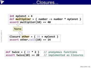 ...Closures...

                      int myConst = 4
                      def multiplier = { number -> number * myConst }
                      assert multiplier(10) == 40

                         Name
© ASERT 2006-2010




                      Closure other = { it + myConst }
                      assert other.call(10) == 14



                    def twice = { it * 2 }   // anonymous functions
                    assert twice(10) == 20   // implemented as Closures



                                                                     DSLs 2010 - 62
 