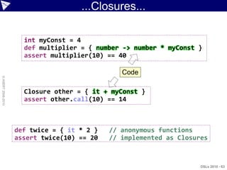 ...Closures...

                      int myConst = 4
                      def multiplier = { number -> number * myConst }
                      assert multiplier(10) == 40

                                                Code
© ASERT 2006-2010




                      Closure other = { it + myConst }
                      assert other.call(10) == 14



                    def twice = { it * 2 }   // anonymous functions
                    assert twice(10) == 20   // implemented as Closures



                                                                     DSLs 2010 - 63
 