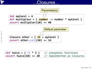 ...Closures...
                                             Parameter(s)

                      int myConst = 4
                      def multiplier = { number -> number * myConst }
                      assert multiplier(10) == 40

                                              Default parameter
© ASERT 2006-2010




                      Closure other = { it + myConst }
                      assert other.call(10) == 14



                    def twice = { it * 2 }    // anonymous functions
                    assert twice(10) == 20    // implemented as Closures



                                                                      DSLs 2010 - 64
 