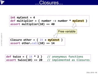 ...Closures...

                      int myConst = 4
                      def multiplier = { number -> number * myConst }
                      assert multiplier(10) == 40

                                                   Free variable
© ASERT 2006-2010




                      Closure other = { it + myConst }
                      assert other.call(10) == 14



                    def twice = { it * 2 }   // anonymous functions
                    assert twice(10) == 20   // implemented as Closures



                                                                     DSLs 2010 - 66
 