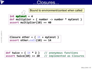 ...Closures...
                                   Bound to environment/context when called

                      int myConst = 4
                      def multiplier = { number -> number * myConst }
                      assert multiplier(10) == 40
© ASERT 2006-2010




                      Closure other = { it + myConst }
                      assert other.call(10) == 14



                    def twice = { it * 2 }   // anonymous functions
                    assert twice(10) == 20   // implemented as Closures



                                                                          DSLs 2010 - 67
 
