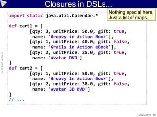 Closures in DSLs...
                                                          Nothing special here.
                    import static java.util.Calendar.*    Just a list of maps.
                    def cart1 = [
                            [qty: 3, unitPrice: 50.0, gift: true,
                             name: 'Groovy in Action Book'],
                            [qty: 1, unitPrice: 40.0, gift: false,
                             name: 'Grails in Action eBook'],
                            [qty: 2, unitPrice: 25.0, gift: true,
© ASERT 2006-2010




                             name: 'Avatar DVD']
                    ]
                    def cart2 = [
                            [qty: 1, unitPrice: 50.0, gift: true,
                             name: 'Groovy in Action Book'],
                            [qty: 2, unitPrice: 30.0, gift: false,
                             name: 'Avatar 3D DVD']
                    ]
                    // ...


                                                                        DSLs 2010 - 68
 