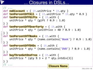 ... Closures in DSLs...
                    // ...
                    def noDiscount = { it.unitPrice * it.qty }
                    def tenPercentOffAll = { it.unitPrice * it.qty * 0.9 }
                    def tenPercentOffGifts = { it.with {
                        unitPrice * qty * (gift ? 0.9 : 1.0)
                    } }
                    def tenPercentOffOverForty = { it.with {
                        unitPrice * qty * (unitPrice > 40 ? 0.9 : 1.0)
© ASERT 2006-2010




                    } }
                    def tenPercentOffBooks = { it.with {
                        unitPrice * qty * (name.contains('Book') ? 0.9 : 1.0)
                    } }
                    def tenPercentOffDVDs = { it.with {
                        unitPrice * qty * (name.contains('DVD') ? 0.9 : 1.0)
                    } }
                    def buyThreeGetOneFree = { it.with {
                        unitPrice * (qty % 3 + 2 * qty.intdiv(3))
                    } }
                    // ...
                                                 Closure Name
                                                                      DSLs 2010 - 69
 