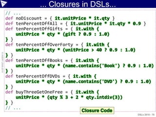 ... Closures in DSLs...
                    // ...
                    def noDiscount = { it.unitPrice * it.qty }
                    def tenPercentOffAll = { it.unitPrice * it.qty * 0.9 }
                    def tenPercentOffGifts = { it.with {
                        unitPrice * qty * (gift ? 0.9 : 1.0)
                    } }
                    def tenPercentOffOverForty = { it.with {
                        unitPrice * qty * (unitPrice > 40 ? 0.9 : 1.0)
© ASERT 2006-2010




                    } }
                    def tenPercentOffBooks = { it.with {
                        unitPrice * qty * (name.contains('Book') ? 0.9 : 1.0)
                    } }
                    def tenPercentOffDVDs = { it.with {
                        unitPrice * qty * (name.contains('DVD') ? 0.9 : 1.0)
                    } }
                    def buyThreeGetOneFree = { it.with {
                        unitPrice * (qty % 3 + 2 * qty.intdiv(3))
                    } }
                    // ...
                                                 Closure Code
                                                                      DSLs 2010 - 70
 