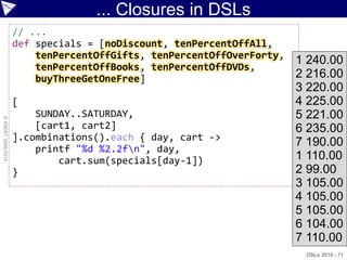 ... Closures in DSLs
                    // ...
                    def specials = [noDiscount, tenPercentOffAll,
                        tenPercentOffGifts, tenPercentOffOverForty,
                                                                      1 240.00
                        tenPercentOffBooks, tenPercentOffDVDs,
                        buyThreeGetOneFree]                           2 216.00
                                                                      3 220.00
                    [                                                 4 225.00
                        SUNDAY..SATURDAY,                             5 221.00
© ASERT 2006-2010




                        [cart1, cart2]                                6 235.00
                    ].combinations().each { day, cart ->
                                                                      7 190.00
                        printf "%d %2.2fn", day,
                            cart.sum(specials[day-1])                 1 110.00
                    }                                                 2 99.00
                                                                      3 105.00
                                                                      4 105.00
                                                                      5 105.00
                                                                      6 104.00
                                                                      7 110.00
                                                                       DSLs 2010 - 71
 