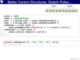 Better Control Structures: Switch Poker…
                                                              hand1          hand2

                                                         8C TS KC 9H 4S 7D 2S 5D 3S AC

                    suits = 'SHDC'
                    ranks = '23456789TJQKA'
                    suit = { String card -> suits.indexOf(card[1]) }
                    rank = { String card -> ranks.indexOf(card[0]) }
                    rankSizes = { List cards ->
                        cards.groupBy(rank).collect{ k, v -> v.size() }.sort() }
© ASERT 2006-2010




                    rankValues = { List cards ->
                        cards.collect{ rank(it) }.sort() }
                    // ...


                    println rankSizes(["7S", "7H", "2H", "7D", "AH"])
                    // => [1, 1, 3]




                                                                                   DSLs 2010 - 74
 