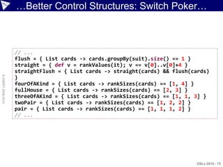 …Better Control Structures: Switch Poker…



                    // ...
                    flush = { List cards -> cards.groupBy(suit).size() == 1 }
                    straight = { def v = rankValues(it); v == v[0]..v[0]+4 }
                    straightFlush = { List cards -> straight(cards) && flush(cards)
© ASERT 2006-2010




                    }
                    fourOfAKind = { List cards -> rankSizes(cards) == [1, 4] }
                    fullHouse = { List cards -> rankSizes(cards) == [2, 3] }
                    threeOfAKind = { List cards -> rankSizes(cards) == [1, 1, 3] }
                    twoPair = { List cards -> rankSizes(cards) == [1, 2, 2] }
                    pair = { List cards -> rankSizes(cards) == [1, 1, 1, 2] }
                    // ...




                                                                               DSLs 2010 - 75
 