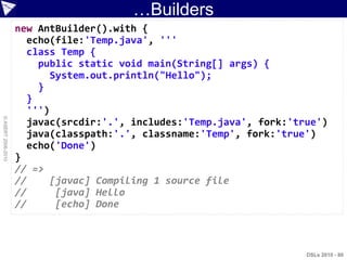 …Builders
                    new AntBuilder().with {
                      echo(file:'Temp.java', '''
                      class Temp {
                        public static void main(String[] args) {
                           System.out.println("Hello");
                        }
                      }
                      ''')
© ASERT 2006-2010




                      javac(srcdir:'.', includes:'Temp.java', fork:'true')
                      java(classpath:'.', classname:'Temp', fork:'true')
                      echo('Done')
                    }
                    // =>
                    //     [javac] Compiling 1 source file
                    //      [java] Hello
                    //      [echo] Done



                                                                      DSLs 2010 - 80
 
