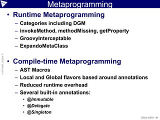 Metaprogramming
                    • Runtime Metaprogramming
                      –   Categories including DGM
                      –   invokeMethod, methodMissing, getProperty
                      –   GroovyInterceptable
                      –   ExpandoMetaClass
© ASERT 2006-2010




                    • Compile-time Metaprogramming
                      –   AST Macros
                      –   Local and Global flavors based around annotations
                      –   Reduced runtime overhead
                      –   Several built-in annotations:
                           • @Immutable
                           • @Delegate
                           • @Singleton
                                                                        DSLs 2010 - 81
 