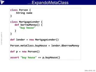 …ExpandoMetaClass
                    class Person {
                        String name
                    }

                    class MortgageLender {
                       def borrowMoney() {
                          "buy house"
                       }
© ASERT 2006-2010




                    }

                    def lender = new MortgageLender()

                    Person.metaClass.buyHouse = lender.&borrowMoney

                    def p = new Person()

                    assert "buy house" == p.buyHouse()



                                                                      DSLs 2010 - 83
 