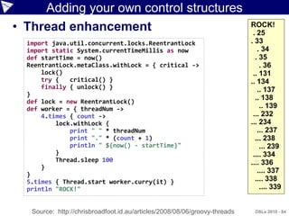 Adding your own control structures
• Thread enhancement                                                        ROCK!
                                                                             . 25
  import java.util.concurrent.locks.ReentrantLock                           . 33
  import static System.currentTimeMillis as now                                . 34
  def startTime = now()                                                       . 35
  ReentrantLock.metaClass.withLock = { critical ->                              . 36
      lock()                                                                 .. 131
      try {   critical() }                                                  .. 134
      finally { unlock() }                                                     .. 137
  }
  def lock = new ReentrantLock()
                                                                              .. 138
  def worker = { threadNum ->                                                   .. 139
      4.times { count ->                                                     ... 232
          lock.withLock {                                                   ... 234
              print " " * threadNum                                            ... 237
              print "." * (count + 1)                                         ... 238
              println " ${now() - startTime}"                                   ... 239
          }                                                                  .... 334
          Thread.sleep 100                                                  .... 336
      }
  }
                                                                               .... 337
  5.times { Thread.start worker.curry(it) }                                   .... 338
  println "ROCK!"                                                               .... 339


   Source: http://chrisbroadfoot.id.au/articles/2008/08/06/groovy-threads    DSLs 2010 - 84
 