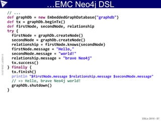 …EMC Neo4j DSL
                    // ...
                    def graphDb = new EmbeddedGraphDatabase("graphdb")
                    def tx = graphDb.beginTx()
                    def firstNode, secondNode, relationship
                    try {
                      firstNode = graphDb.createNode()
                      secondNode = graphDb.createNode()
                      relationship = firstNode.knows(secondNode)
                      firstNode.message = "Hello,"
                      secondNode.message = "world!"
© ASERT 2006-2010




                      relationship.message = "brave Neo4j"
                      tx.success()
                    } finally {
                      tx.finish()
                      println "$firstNode.message $relationship.message $secondNode.message"
                      // => Hello, brave Neo4j world!
                      graphDb.shutdown()
                    }




                                                                                      DSLs 2010 - 87
 