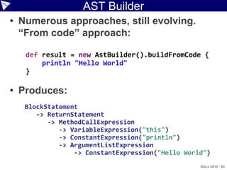 AST Builder
• Numerous approaches, still evolving.
  “From code” approach:

   def result = new AstBuilder().buildFromCode {
       println "Hello World"
   }

• Produces:
   BlockStatement
      -> ReturnStatement
         -> MethodCallExpression
            -> VariableExpression("this")
            -> ConstantExpression("println")
            -> ArgumentListExpression
                -> ConstantExpression("Hello World")
                                                 DSLs 2010 - 89
 