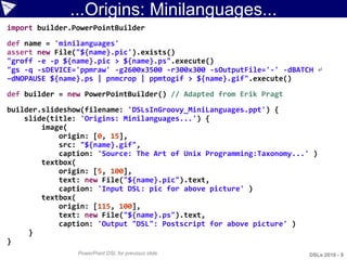 ...Origins: Minilanguages...
import builder.PowerPointBuilder
def name = 'minilanguages'
assert new File("${name}.pic').exists()
"groff -e -p ${name}.pic > ${name}.ps".execute()
"gs -q -sDEVICE='ppmraw' -g2600x3500 -r300x300 -sOutputFile='-' -dBATCH ↵
–dNOPAUSE ${name}.ps | pnmcrop | ppmtogif > ${name}.gif".execute()
def builder = new PowerPointBuilder() // Adapted from Erik Pragt
builder.slideshow(filename: 'DSLsInGroovy_MiniLanguages.ppt') {
    slide(title: 'Origins: Minilanguages...') {
        image(
            origin: [0, 15],
            src: "${name}.gif",
            caption: 'Source: The Art of Unix Programming:Taxonomy...' )
        textbox(
            origin: [5, 100],
            text: new File("${name}.pic").text,
            caption: 'Input DSL: pic for above picture' )
        textbox(
            origin: [115, 100],
            text: new File("${name}.ps").text,
            caption: 'Output "DSL": Postscript for above picture' )
     }
}
                PowerPoint DSL for previous slide                     DSLs 2010 - 9
 