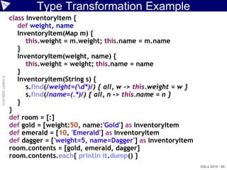 Type Transformation Example
                    class InventoryItem {
                       def weight, name
                       InventoryItem(Map m) {
                          this.weight = m.weight; this.name = m.name
                       }
                       InventoryItem(weight, name) {
                          this.weight = weight; this.name = name
                       }
                       InventoryItem(String s) {
© ASERT 2006-2010




                          s.find(/weight=(d*)/) { all, w -> this.weight = w }
                          s.find(/name=(.*)/) { all, n -> this.name = n }
                       }
                    }
                    def room = [:]
                    def gold = [weight:50, name:'Gold'] as InventoryItem
                    def emerald = [10, 'Emerald'] as InventoryItem
                    def dagger = ['weight=5, name=Dagger'] as InventoryItem
                    room.contents = [gold, emerald, dagger]
                    room.contents.each{ println it.dump() }
                                                                                 DSLs 2010 - 90
 